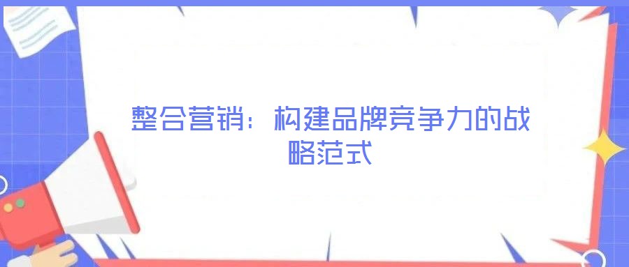 整合營(yíng)銷:構(gòu)建品牌競(jìng)爭(zhēng)力的戰(zhàn)略范式