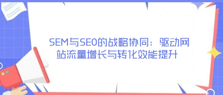 SEM與SEO的戰(zhàn)略協(xié)同:驅(qū)動(dòng)網(wǎng)站流量增長(zhǎng)與轉(zhuǎn)化效能提升