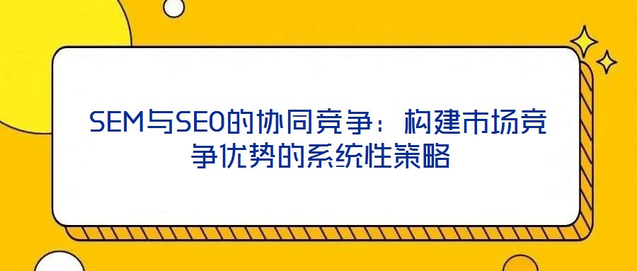 SEM與SEO的協(xié)同競爭：構建市場競爭優(yōu)勢的系統(tǒng)性策略