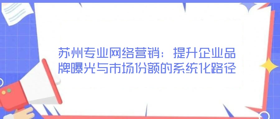 蘇州專業(yè)網(wǎng)絡(luò)營(yíng)銷:提升企業(yè)品牌曝光與市場(chǎng)份額的系統(tǒng)化路徑