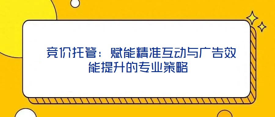  競價托管：賦能精準互動與廣告效能提升的專業(yè)策略