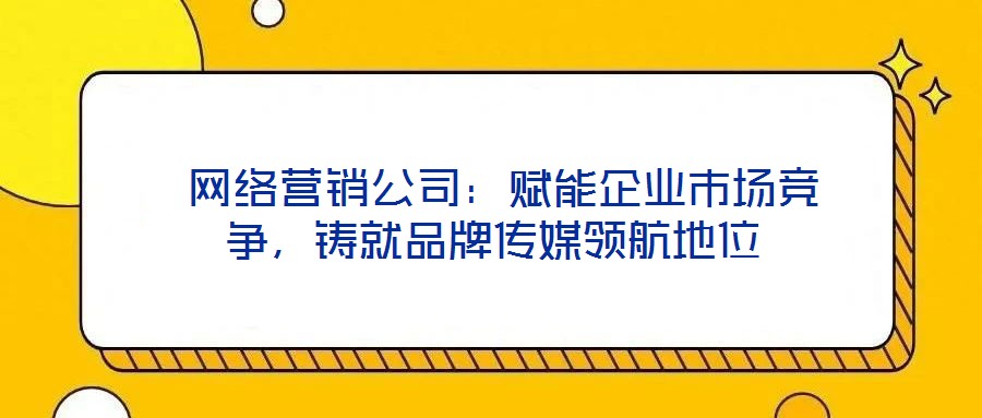  網(wǎng)絡(luò)營(yíng)銷(xiāo)公司：賦能企業(yè)市場(chǎng)競(jìng)爭(zhēng)，鑄就品牌傳媒領(lǐng)航地位